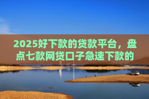 2025好下款的贷款平台，盘点七款网贷口子急速下款的