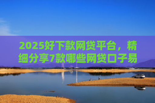 2025好下款网贷平台，精细分享7款哪些网贷口子易下款