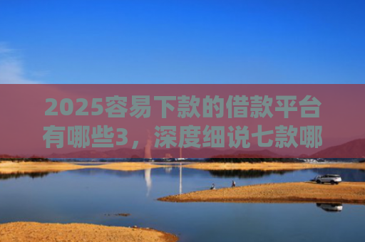 2025容易下款的借款平台有哪些3，深度细说七款哪个网贷口子下款快