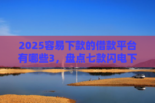 2025容易下款的借款平台有哪些3，盘点七款闪电下款的网贷口子