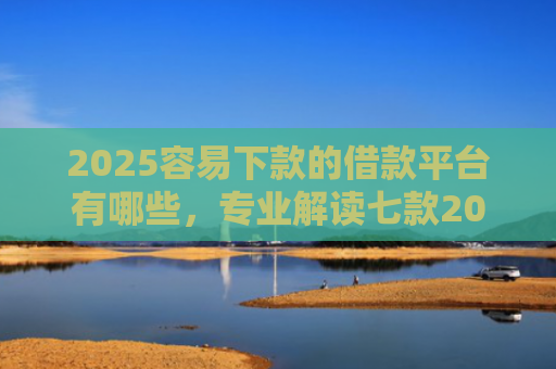 2025容易下款的借款平台有哪些，专业解读七款2025年网贷下款口子