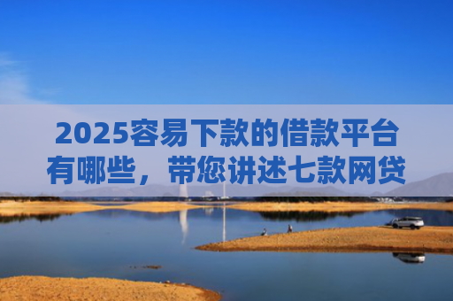 2025容易下款的借款平台有哪些，带您讲述七款网贷口子好下款1000