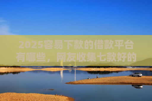 2025容易下款的借款平台有哪些，网友收集七款好的网贷下款口子