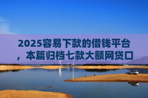 2025容易下款的借钱平台，本篇归档七款大额网贷口子好下款
