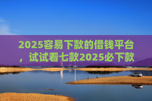 2025容易下款的借钱平台，试试看七款2025必下款网贷口子