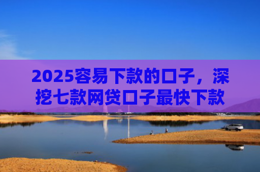 2025容易下款的口子，深挖七款网贷口子最快下款