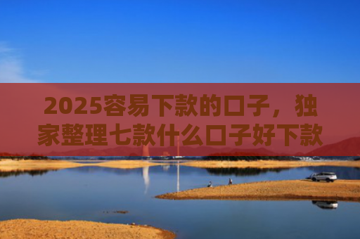 2025容易下款的口子，独家整理七款什么口子好下款网贷