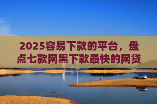 2025容易下款的平台，盘点七款网黑下款最快的网贷口子