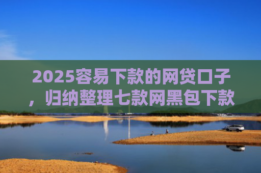 2025容易下款的网贷口子，归纳整理七款网黑包下款的网贷口子