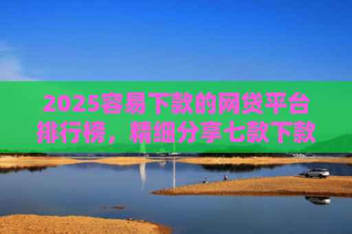 2025容易下款的网贷平台排行榜，精细分享七款下款率高的网贷口子及贷