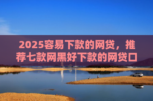 2025容易下款的网贷，推荐七款网黑好下款的网贷口子