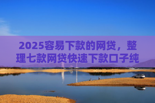 2025容易下款的网贷，整理七款网贷快速下款口子纯网批