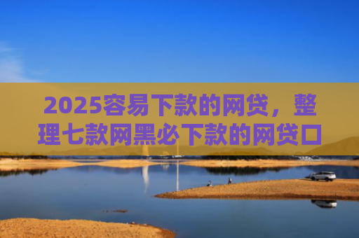 2025容易下款的网贷，整理七款网黑必下款的网贷口子