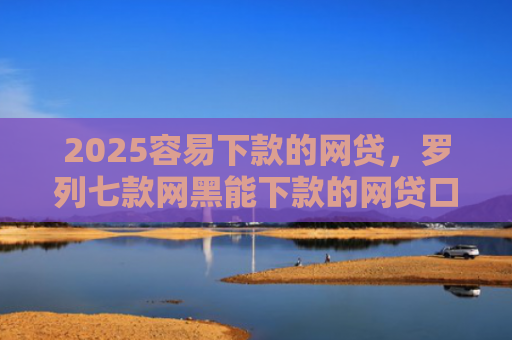 2025容易下款的网贷，罗列七款网黑能下款的网贷口子