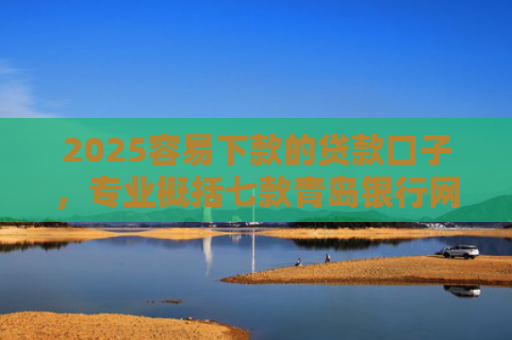 2025容易下款的贷款口子，专业概括七款青岛银行网贷下款口子