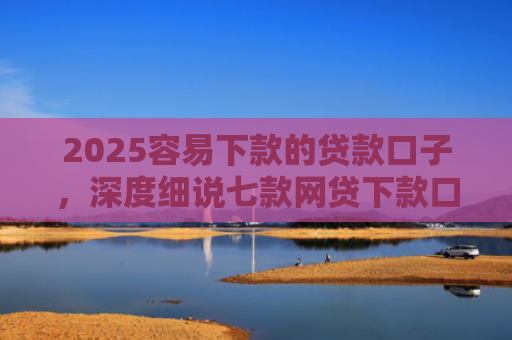 2025容易下款的贷款口子，深度细说七款网贷下款口子 无视黑白