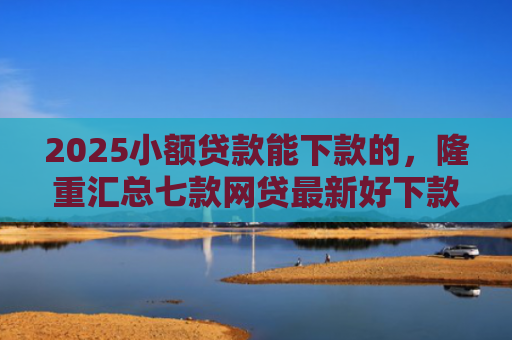 2025小额贷款能下款的，隆重汇总七款网贷最新好下款口子论坛