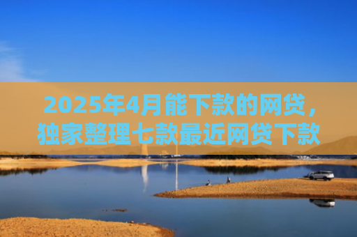 2025年4月能下款的网贷，独家整理七款最近网贷下款好口子