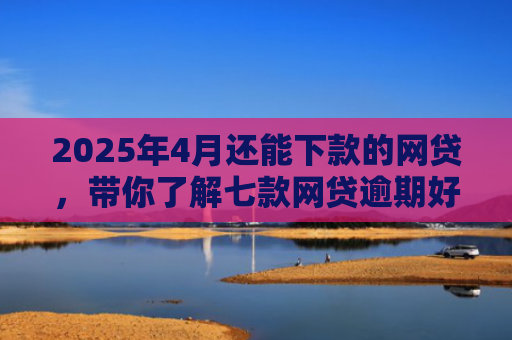 2025年4月还能下款的网贷，带你了解七款网贷逾期好下款口子