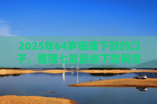 2025年64岁极速下款的口子，整理七款最快下款网贷口子