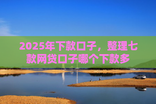 2025年下款口子，整理七款网贷口子哪个下款多