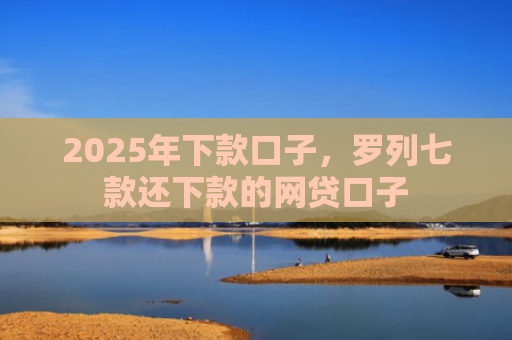2025年下款口子，罗列七款还下款的网贷口子