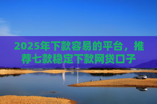 2025年下款容易的平台，推荐七款稳定下款网贷口子