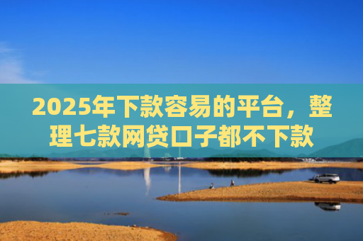 2025年下款容易的平台，整理七款网贷口子都不下款
