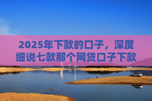 2025年下款的口子，深度细说七款那个网贷口子下款多