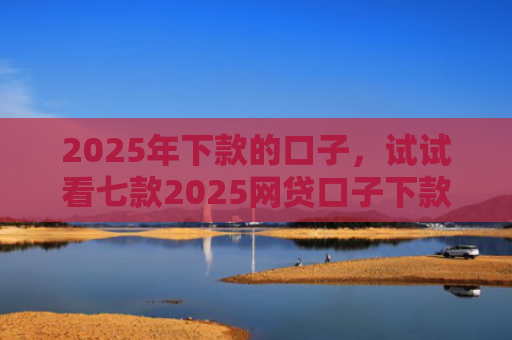 2025年下款的口子，试试看七款2025网贷口子下款的