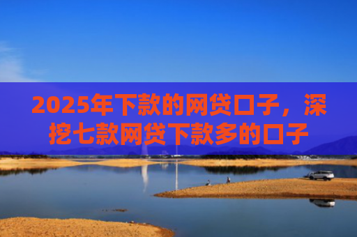 2025年下款的网贷口子，深挖七款网贷下款多的口子