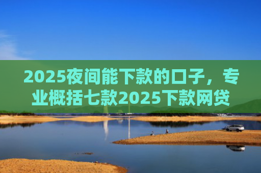 2025夜间能下款的口子，专业概括七款2025下款网贷口子