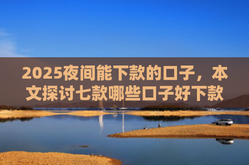 2025夜间能下款的口子，本文探讨七款哪些口子好下款的网贷