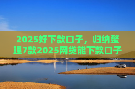 2025好下款口子，归纳整理7款2025网贷能下款口子
