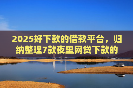 2025好下款的借款平台，归纳整理7款夜里网贷下款的口子