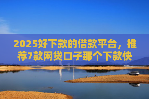 2025好下款的借款平台，推荐7款网贷口子那个下款快