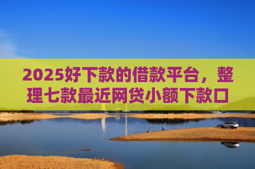 2025好下款的借款平台，整理七款最近网贷小额下款口子