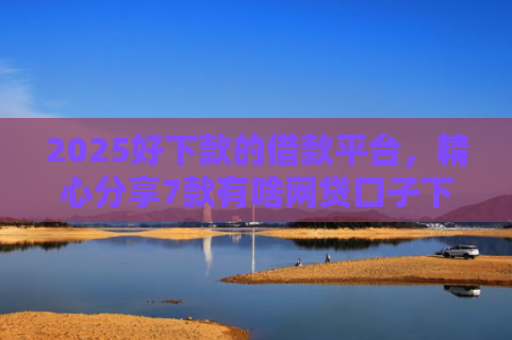 2025好下款的借款平台，精心分享7款有啥网贷口子下款