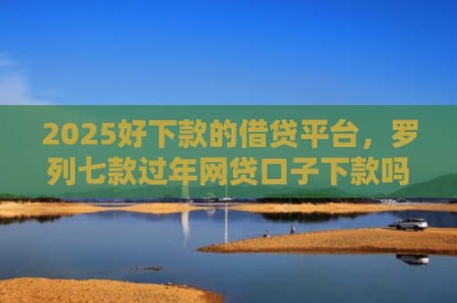 2025好下款的借贷平台，罗列七款过年网贷口子下款吗
