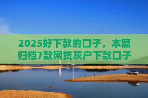 2025好下款的口子，本篇归档7款网贷灰户下款口子