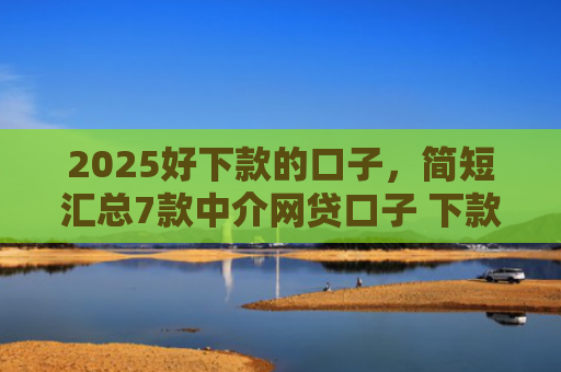 2025好下款的口子，简短汇总7款中介网贷口子 下款高