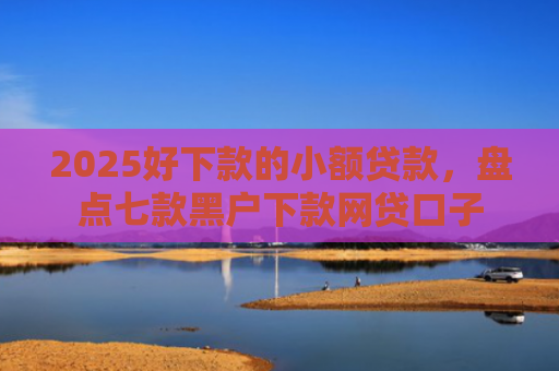 2025好下款的小额贷款，盘点七款黑户下款网贷口子