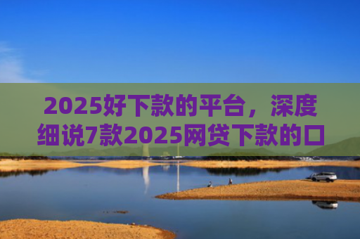 2025好下款的平台，深度细说7款2025网贷下款的口子