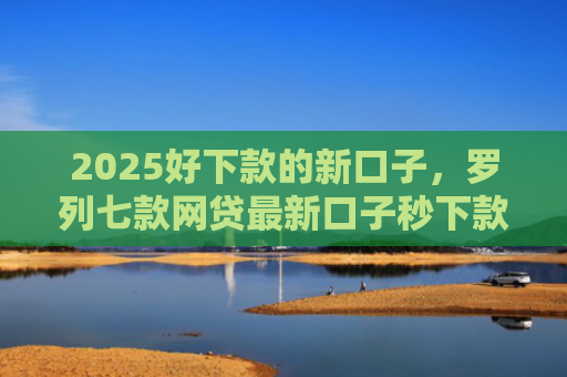 2025好下款的新口子，罗列七款网贷最新口子秒下款
