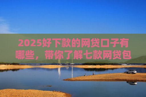 2025好下款的网贷口子有哪些，带你了解七款网贷包下款的口子