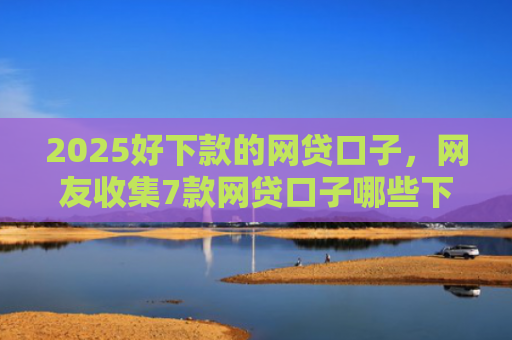 2025好下款的网贷口子，网友收集7款网贷口子哪些下款快