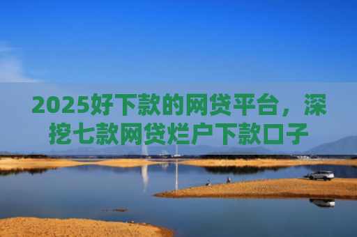 2025好下款的网贷平台，深挖七款网贷烂户下款口子