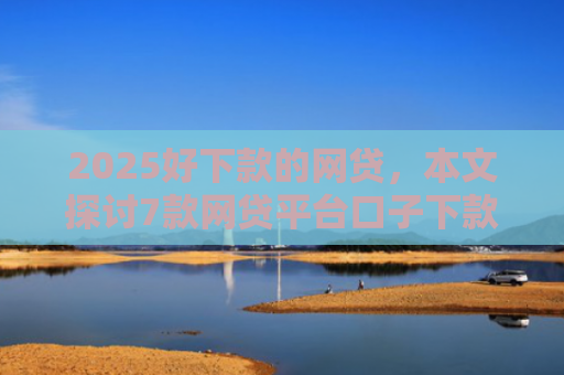 2025好下款的网贷，本文探讨7款网贷平台口子下款快