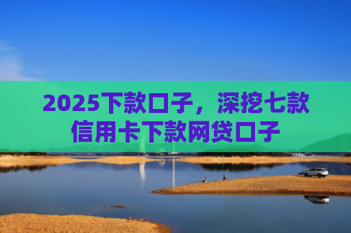 2025下款口子，深挖七款信用卡下款网贷口子