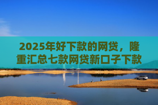 2025年好下款的网贷，隆重汇总七款网贷新口子下款容易